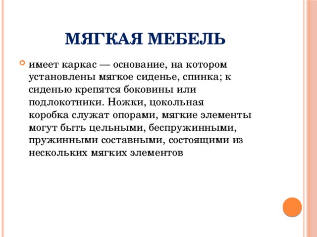 Мягкая мебель имеет каркас — основание, на котором установлены мягкое сиденье, спинка; к сиденью крепятся боковины или подлокотники. Ножки, цокольная коробка служат опорами, мягкие элементы могут быть цельными, беспружинными, пружинными составными, состоящими из нескольких мягких элементов 