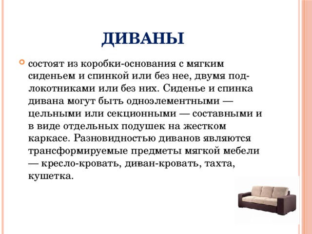 Диваны состоят из коробки-основания с мягким сиденьем и спинкой или без нее, двумя под­локотниками или без них. Сиденье и спинка дивана могут быть одноэлементными — цельными или секционными — составными и в виде отдельных подушек на жестком каркасе. Разновидностью диванов являются трансформируемые предметы мягкой мебели — кресло-кровать, ди­ван-кровать, тахта, кушетка. 