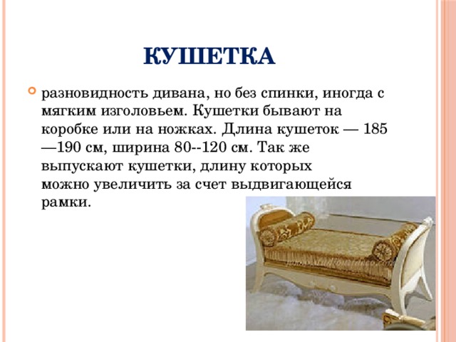 Кушетка разновидность дивана, но без спинки, иногда с мягким изголовьем. Кушетки бывают на коробке или на ножках. Длина кушеток — 185—190 см, ширина 80--120 см. Так же выпускают кушетки, длину которых можно увеличить за счет выдвигающейся рамки. 