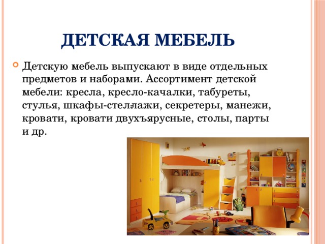 Детская мебель Детскую мебель выпускают в виде отдельных предметов и наборами. Ассортимент детской мебели: кресла, кресло-качалки, табуреты, стулья, шкафы-стел­лажи, секретеры, манежи, кровати, кровати двухъярусные, столы, парты и др. 