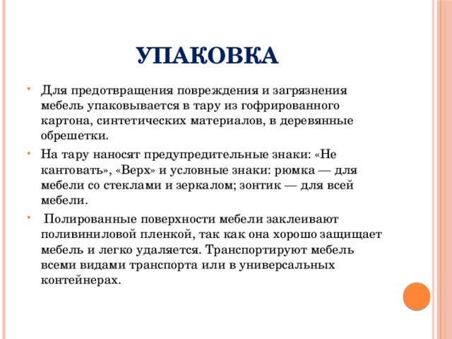 Упаковка Для предотвращения повреждения и загрязнения мебель упаковывается в тару из гофрированного картона, синтетических материалов, в деревянные обрешетки. На тару наносят предупредительные знаки: «Не кантовать», «Верх» и условные знаки: рюмка — для мебели со стеклами и зеркалом; зонтик — для всей мебели.  Полированные поверхности мебели заклеивают поливиниловой пленкой, так как она хорошо защищает мебель и легко удаляется. Транспортируют мебель всеми видами транспорта или в универсальных контейнерах. 