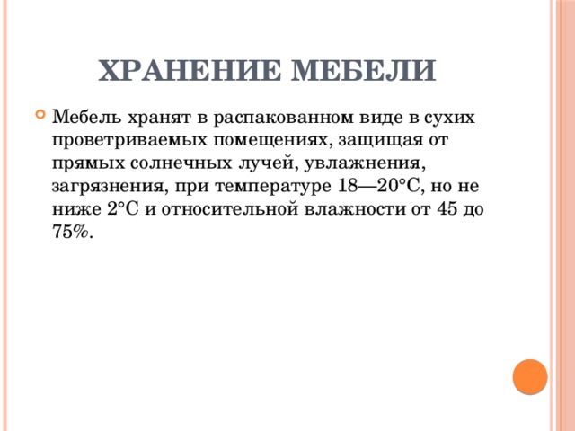  Хранение мебели Мебель хранят в распакованном виде в сухих проветриваемых помещениях, защищая от прямых солнечных лучей, увлажнения, загрязнения, при температуре 18—20°С, но не ниже 2°С и относительной влажности от 45 до 75%. 