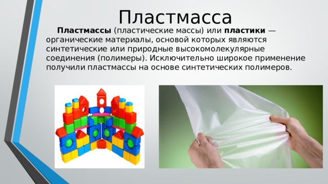 Пластмасса   Пластмассы (пластические массы) или пластики  — органические материалы, основой которых являются синтетические или природные высокомолекулярные соединения (полимеры). Исключительно широкое применение получили пластмассы на основе синтетических полимеров. 
