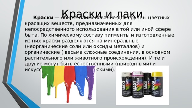 Краски и лаки  Краски  — общее наименование для группы цветных красящих веществ, предназначенных для непосредственного использования в той или иной сфере быта. По химическому составу пигменты и изготовленные из них краски разделяются на минеральные (неорганические соли или оксиды металлов) и органические ( весьма сложные соединения, в основном растительного или животного происхождения). И те и другие могут быть естественными (природными) и искусственными (синтетическими). 