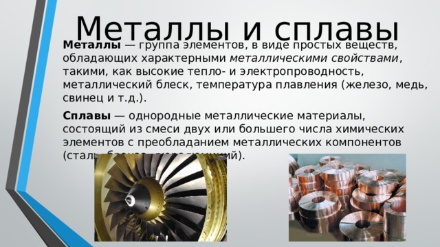 Металлы и сплавы Металлы — группа элементов, в виде простых веществ, обладающих характерными металлическими свойствами , такими, как высокие тепло- и электропроводность, металлический блеск, температура плавления (железо, медь, свинец и т.д.). Сплавы  — однородные металлические материалы, состоящий из смеси двух или большего числа химических элементов с преобладанием металлических компонентов (сталь, бронза, дюралюминий). 