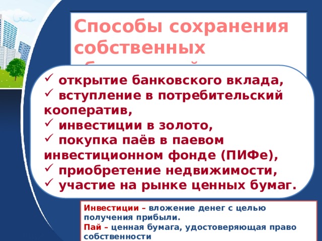Способы сохранения собственных сбережений  открытие банковского вклада,  вступление в потребительский кооператив,  инвестиции в золото,  покупка паёв в паевом инвестиционном фонде (ПИФе),  приобретение недвижимости,  участие на рынке ценных бумаг. Инвестиции – вложение денег с целью получения прибыли. Пай – ценная бумага, удостоверяющая право собственности владельца на часть имущества паевого инвестиционного фонда. 