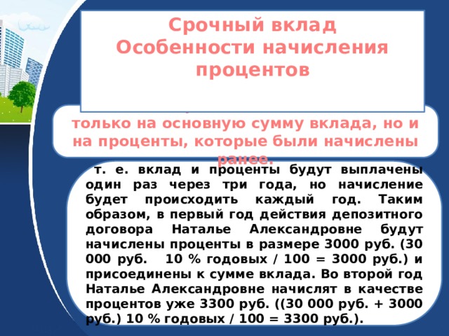 Срочный вклад Особенности начисления процентов   Сложные проценты начисляются не только на основную сумму вклада, но и на проценты, которые были начислены ранее.  т. е. вклад и проценты будут выплачены один раз через три года, но начисление будет происходить каждый год. Таким образом, в первый год действия депозитного договора Наталье Александровне будут начислены проценты в размере 3000 руб. (30 000 руб. 10 % годовых / 100 = 3000 руб.) и присоединены к сумме вклада. Во второй год Наталье Александровне начислят в качестве процентов уже 3300 руб. ((30 000 руб. + 3000 руб.) 10 % годовых / 100 = 3300 руб.). 