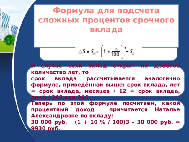 Формула для подсчета сложных процентов срочного вклада   В случае если вклад открыт на дробное количество лет, то срок вклада рассчитывается аналогично формуле, приведённой выше: срок вклада, лет = срок вклада, месяцев / 12 = срок вклада, дней / 365 или 366. Теперь по этой формуле посчитаем, какой процентный доход причитается Наталье Александровне по вкладу: 30 000 руб. (1 + 10 % / 100)3 – 30 000 руб. = 9930 руб. 