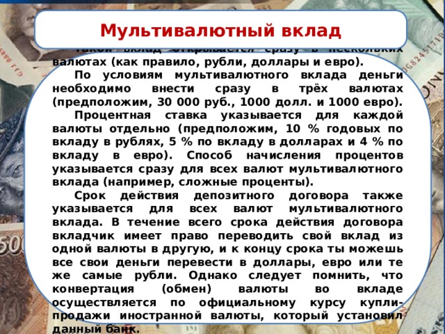 Мультивалютный вклад  Такой вклад открывается сразу в нескольких валютах (как правило, рубли, доллары и евро).  По условиям мультивалютного вклада деньги необходимо внести сразу в трёх валютах (предположим, 30 000 руб., 1000 долл. и 1000 евро).  Процентная ставка указывается для каждой валюты отдельно (предположим, 10 % годовых по вкладу в рублях, 5 % по вкладу в долларах и 4 % по вкладу в евро). Способ начисления процентов указывается сразу для всех валют мультивалютного вклада (например, сложные проценты).  Срок действия депозитного договора также указывается для всех валют мультивалютного вклада. В течение всего срока действия договора вкладчик имеет право переводить свой вклад из одной валюты в другую, и к концу срока ты можешь все свои деньги перевести в доллары, евро или те же самые рубли. Однако следует помнить, что конвертация (обмен) валюты во вкладе осуществляется по официальному курсу купли-продажи иностранной валюты, который установил данный банк. 