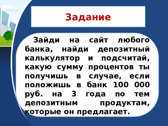 Задание   Зайди на сайт любого банка, найди депозитный калькулятор и подсчитай, какую сумму процентов ты получишь в случае, если положишь в банк 100 000 руб. на 3 года по тем депозитным продуктам, которые он предлагает.  