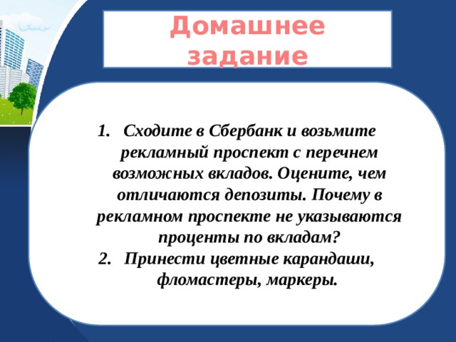  Домашнее задание   Сходите в Сбербанк и возьмите рекламный проспект с перечнем возможных вкладов. Оцените, чем отличаются депозиты. Почему в рекламном проспекте не указываются проценты по вкладам? Принести цветные карандаши, фломастеры, маркеры. 