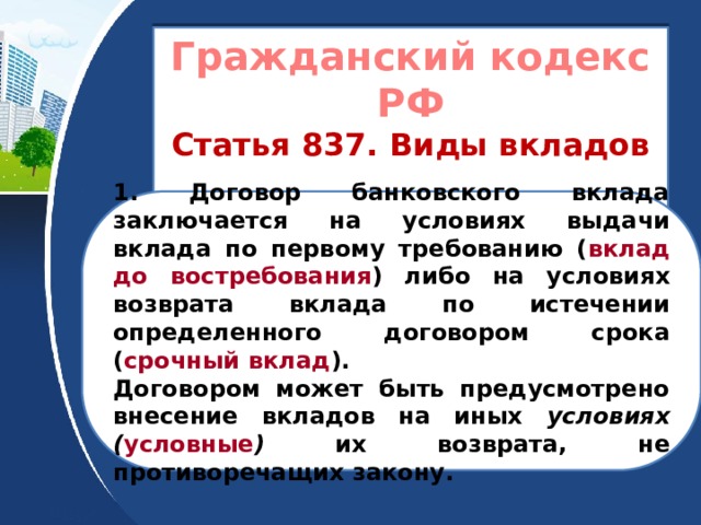 Гражданский кодекс РФ Статья 837. Виды вкладов    1. Договор банковского вклада заключается на условиях выдачи вклада по первому требованию ( вклад до востребования ) либо на условиях возврата вклада по истечении определенного договором срока ( срочный вклад ). Договором может быть предусмотрено внесение вкладов на иных условиях ( условные ) их возврата, не противоречащих закону.  