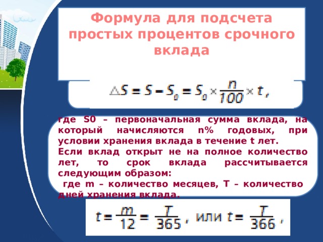 Формула для подсчета простых процентов срочного вклада   где S0 – первоначальная сумма вклада, на который начисляются n% годовых, при условии хранения вклада в течение t лет. Если вклад открыт не на полное количество лет, то срок вклада рассчитывается следующим образом:  где m – количество месяцев, T – количество дней хранения вклада. 