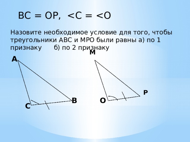 ВС = ОР, Назовите необходимое условие для того, чтобы треугольники АВС и МРО были равны а) по 1 признаку б) по 2 признаку М А Р В О С 