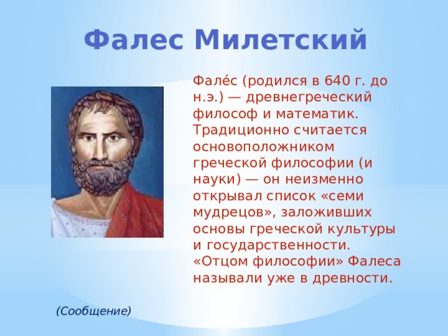 Фалес Милетский Фале́с (родился в 640 г. до н.э.) — древнегреческий философ и математик. Традиционно считается основоположником греческой философии (и науки) — он неизменно открывал список «семи мудрецов», заложивших основы греческой культуры и государственности. «Отцом философии» Фалеса называли уже в древности. (Сообщение) 