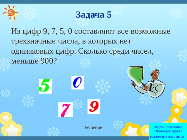 Задача 5 Из цифр 9, 7, 5, 0 составляют все возможные трехзначные числа, в которых нет одинаковых цифр. Сколько среди чисел, меньше 900?  Решение Задачи, решаемые с помощью дерева  возможных вариантов   