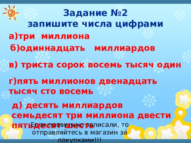 Задание №2  запишите числа цифрами а)три миллиона б)одиннадцать миллиардов в) триста сорок восемь тысяч один г)пять миллионов двенадцать тысяч сто восемь д) десять миллиардов семьдесят три миллиона двести пятьдесят шесть Если правильно записали, то отправляйтесь в магазин за покупками!!! 