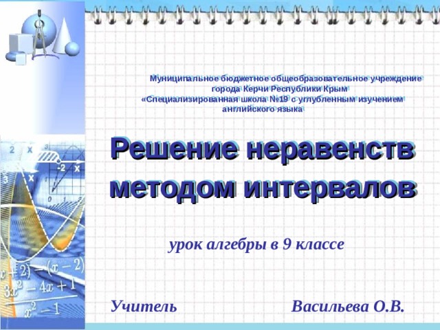   Муниципальное бюджетное общеобразовательное учреждение  города Керчи Республики Крым  «Специализированная школа №19 с углубленным изучением  английского языка  Решение неравенств методом интервалов  урок алгебры в 9 классе  Учитель Васильева О.В. 