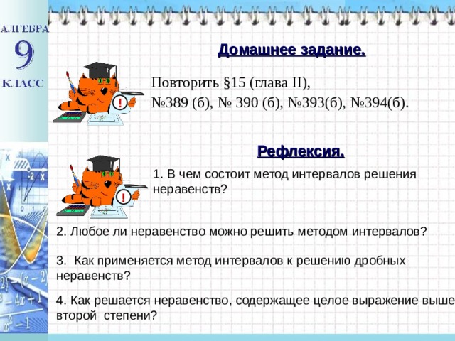 Домашнее задание. Повторить §15 (глава II ), № 389 (б), № 390 (б), №393(б), №394(б). ! Рефлексия. 1. В чем состоит метод интервалов решения неравенств? ! 2. Любое ли неравенство можно решить методом интервалов? 3.  Как применяется метод интервалов к решению дробных неравенств? 4. Как решается неравенство, содержащее целое выражение выше второй степени? 