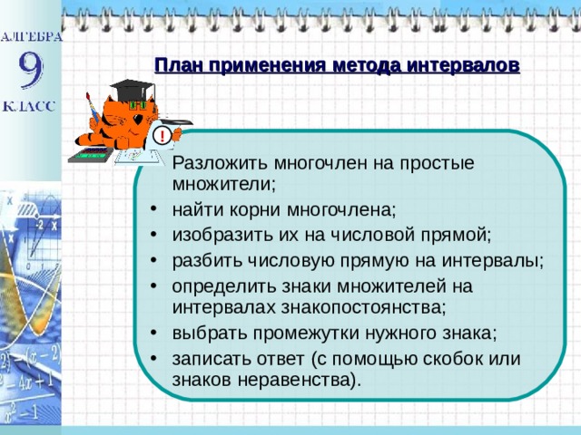 План применения метода интервалов ! Разложить многочлен на простые множители; найти корни многочлена; изобразить их на числовой прямой; разбить числовую прямую на интервалы; определить знаки множителей на интервалах знакопостоянства; выбрать промежутки нужного знака; записать ответ (с помощью скобок или знаков неравенства). 
