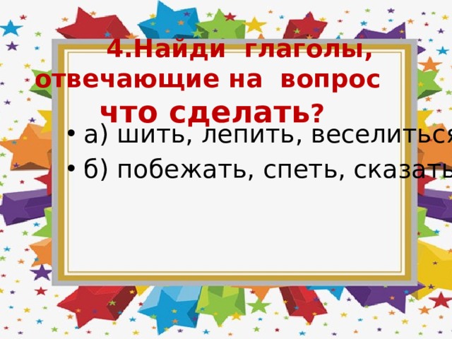  4.Найди глаголы, отвечающие на вопрос что сделать ? а) шить, лепить, веселиться б) побежать, спеть, сказать 