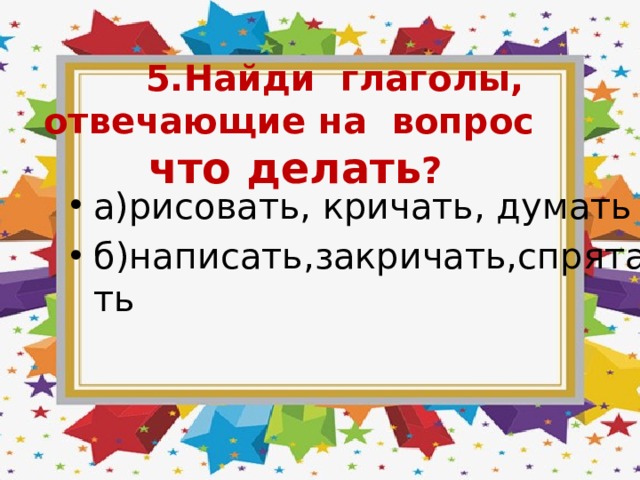  5.Найди глаголы, отвечающие на вопрос что делать ? а)рисовать, кричать, думать б)написать,закричать,спрятать 