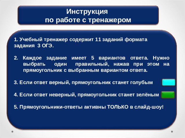 Инструкция по работе с тренажером 1. Учебный тренажер содержит 11 заданий формата задания 3 ОГЭ.  2. Каждое задание имеет 5 вариантов ответа. Нужно выбрать один правильный, нажав при этом на прямоугольник с выбранным вариантом ответа.  3. Если ответ верный, прямоугольник станет голубым  4. Если ответ неверный, прямоугольник станет зелёным  5. Прямоугольники-ответы активны ТОЛЬКО в слайд-шоу! 