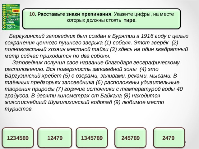 10 . Расставьте знаки препинания . Укажите цифры, на месте которых должны стоять тире .  Баргузинский заповедник был создан в Бурятии в 1916 году с целью сохранения ценного пушного зверька (1) соболя. Этот зверёк (2) полновластный хозяин местной тайги (3) здесь на один квадратный метр сейчас приходится по два соболя.  Заповедник получил свое название благодаря географическому расположению. Вся поверхность заповедной зоны (4) это Баргузинский хребет (5) с озерами, заливами, реками, мысами. В таёжных предгорьях заповедника (6) расположены удивительные творения природы (7) горячие источники с температурой воды 40 градусов. В десяти километрах от Байкала (8) находится живописнейший Шумилихинский водопад (9) любимое место туристов.  2479 1345789 12479 1234589 245789 