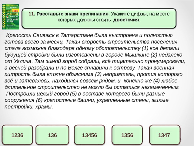 11 . Расставьте знаки препинания . Укажите цифры, на месте которых должны стоять двоеточия .  Крепость Свияжск в Татарстане была выстроена и полностью готова всего за месяц. Такая скорость строительства поселения стала возможна благодаря одному обстоятельству (1) все детали будущей стройки были изготовлены в городе Мышкине (2) недалеко от Углича. Там зимой город собрали, всё тщательно пронумеровали, а весной разобрали и по Волге сплавили к острову. Такая военная хитрость была вполне объяснима (3) неприятель, против которого всё и затевалось, находился совсем рядом, и, конечно же (4) любое длительное строительство не могло бы остаться незамеченным.  Построили целый город (5) в составе которого были разные сооружения (6) крепостные башни, укрепленные стены, жилые постройки, храмы. 1347 13456 136 1236 1356 