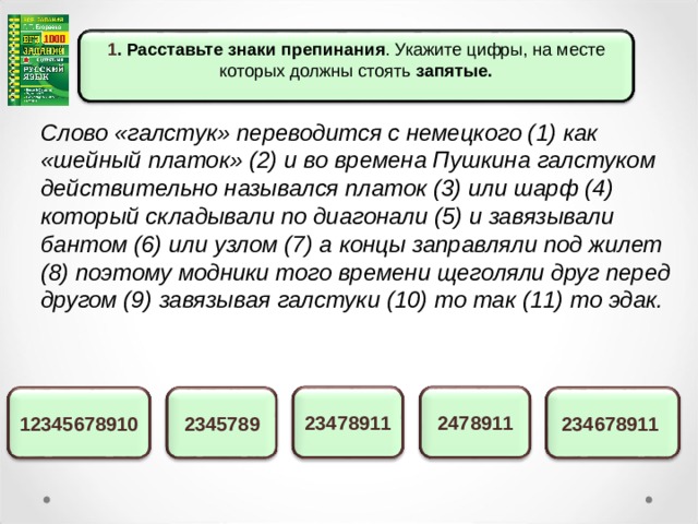 1 . Расставьте знаки препинания . Укажите цифры, на месте которых должны стоять запятые.  Слово «галстук» переводится с немецкого (1) как «шейный платок» (2) и во времена Пушкина галстуком действительно назывался платок (3) или шарф (4) который складывали по диагонали (5) и завязывали бантом (6) или узлом (7) а концы заправляли под жилет (8) поэтому модники того времени щеголяли друг перед другом (9) завязывая галстуки (10) то так (11) то эдак. 2478911 23478911 234678911 2345789 12345678910 