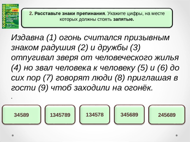 2 . Расставьте знаки препинания . Укажите цифры, на месте которых должны стоять запятые.  Издавна (1) огонь считался призывным знаком радушия (2) и дружбы (3) отпугивал зверя от человеческого жилья (4) но звал человека к человеку (5) и (6) до сих пор (7) говорят люди (8) приглашая в гости (9) чтоб заходили на огонёк. . 345689 134578 245689 1345789 34589 