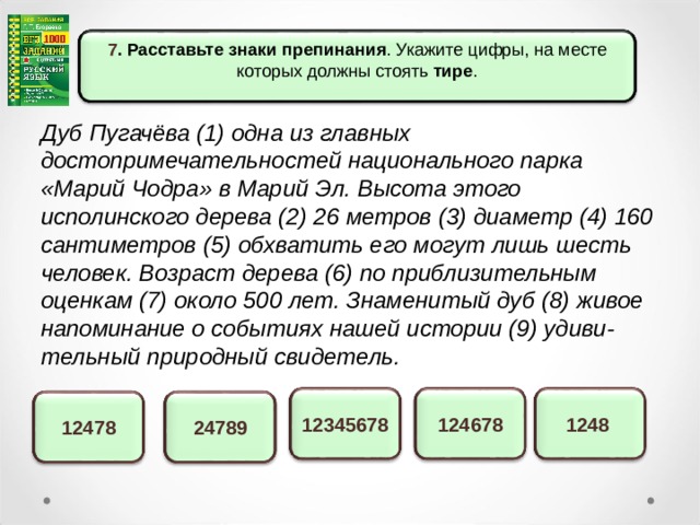 7 . Расставьте знаки препинания . Укажите цифры, на месте которых должны стоять тире . Дуб Пугачёва (1) одна из главных достопримечательностей национального парка «Марий Чодра» в Марий Эл. Высота этого исполинского дерева (2) 26 метров (3) диаметр (4) 160 сантиметров (5) обхватить его могут лишь шесть человек. Возраст дерева (6) по приблизительным оценкам (7) около 500 лет. Знаменитый дуб (8) живое напоминание о событиях нашей истории (9) удиви-тельный природный свидетель. 1248 12345678 124678 12478 24789 