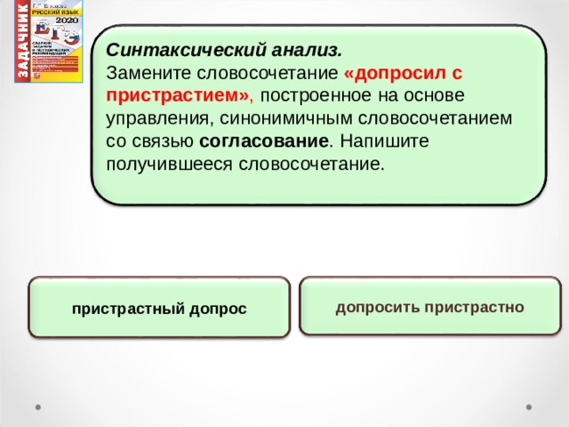 Синтаксический анализ. Замените словосочетание «допросил с пристрастием» , построенное на основе управления, синонимичным словосочетанием со связью согласование . Напишите получившееся словосочетание. допросить пристрастно пристрастный допрос 15 