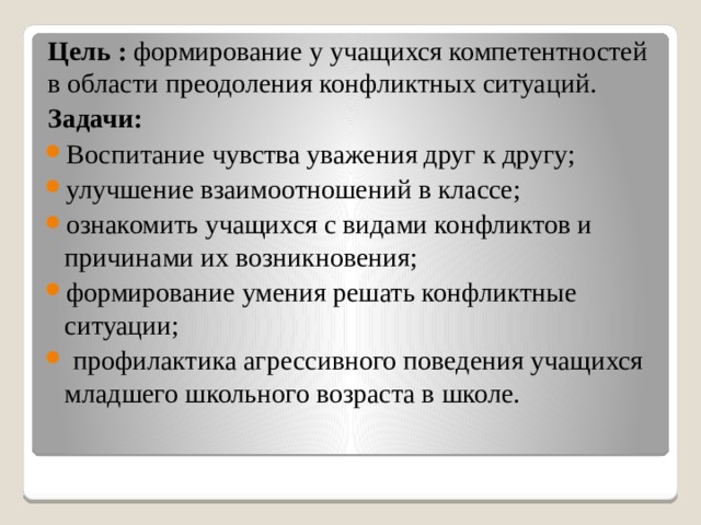 Цель : формирование у учащихся компетентностей в области преодоления конфликтных ситуаций. Задачи: Воспитание чувства уважения друг к другу; улучшение взаимоотношений в классе; ознакомить учащихся с видами конфликтов и причинами их возникновения; формирование умения решать конфликтные ситуации;  профилактика агрессивного поведения учащихся младшего школьного возраста в школе. 