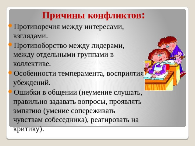  Причины конфликтов : Противоречия между интересами, взглядами. Противоборство между лидерами, между отдельными группами в коллективе. Особенности темперамента, восприятия, убеждений. Ошибки в общении (неумение слушать, правильно задавать вопросы, проявлять эмпатию (умение сопереживать чувствам собеседника), реагировать на критику). 