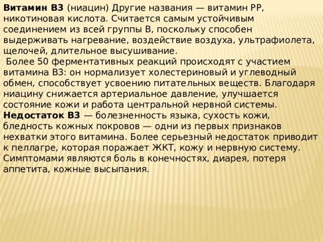 Витамин B3 (ниацин) Другие названия — витамин PP, никотиновая кислота. Считается самым устойчивым соединением из всей группы B, поскольку способен выдерживать нагревание, воздействие воздуха, ультрафиолета, щелочей, длительное высушивание.  Более 50 ферментативных реакций происходят с участием витамина B3: он нормализует холестериновый и углеводный обмен, способствует усвоению питательных веществ. Благодаря ниацину снижается артериальное давление, улучшается состояние кожи и работа центральной нервной системы. Недостаток B3 — болезненность языка, сухость кожи, бледность кожных покровов — одни из первых признаков нехватки этого витамина. Более серьезный недостаток приводит к пеллагре, которая поражает ЖКТ, кожу и нервную систему. Симптомами являются боль в конечностях, диарея, потеря аппетита, кожные высыпания.