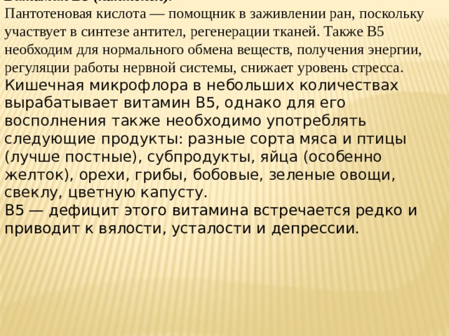 Витамин B5 (пантенол). Пантотеновая кислота — помощник в заживлении ран, поскольку участвует в синтезе антител, регенерации тканей. Также B5 необходим для нормального обмена веществ, получения энергии, регуляции работы нервной системы, снижает уровень стресса. Кишечная микрофлора в небольших количествах вырабатывает витамин B5, однако для его восполнения также необходимо употреблять следующие продукты: разные сорта мяса и птицы (лучше постные), субпродукты, яйца (особенно желток), орехи, грибы, бобовые, зеленые овощи, свеклу, цветную капусту. B5 — дефицит этого витамина встречается редко и приводит к вялости, усталости и депрессии.
