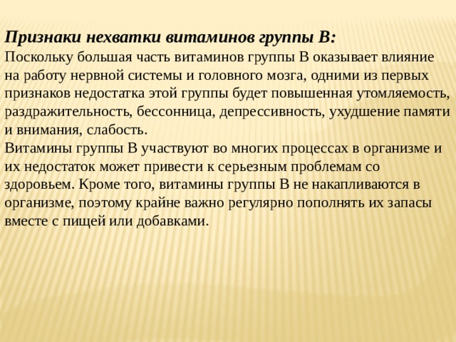Признаки нехватки витаминов группы В: Поскольку большая часть витаминов группы B оказывает влияние на работу нервной системы и головного мозга, одними из первых признаков недостатка этой группы будет повышенная утомляемость, раздражительность, бессонница, депрессивность, ухудшение памяти и внимания, слабость. Витамины группы B участвуют во многих процессах в организме и их недостаток может привести к серьезным проблемам со здоровьем. Кроме того, витамины группы B не накапливаются в организме, поэтому крайне важно регулярно пополнять их запасы вместе с пищей или добавками.