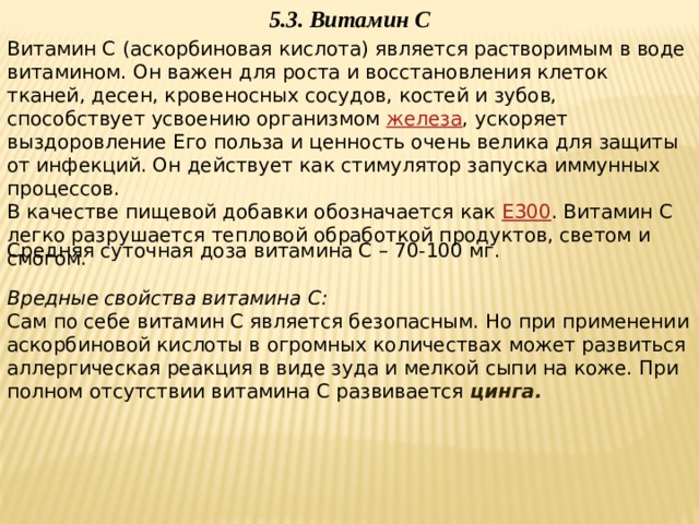 5.3. Витамин С Витамин C (аскорбиновая кислота) является растворимым в воде витамином. Он важен для роста и восстановления клеток тканей, десен, кровеносных сосудов, костей и зубов, способствует усвоению организмом  железа , ускоряет выздоровление Его польза и ценность очень велика для защиты от инфекций. Он действует как стимулятор запуска иммунных процессов. В качестве пищевой добавки обозначается как  E300 . Витамин С легко разрушается тепловой обработкой продуктов, светом и смогом. Средняя суточная доза витамина С – 70-100 мг.   Вредные свойства витамина С: Сам по себе витамин С является безопасным. Но при применении аскорбиновой кислоты в огромных количествах может развиться аллергическая реакция в виде зуда и мелкой сыпи на коже. При полном отсутствии витамина С развивается цинга.