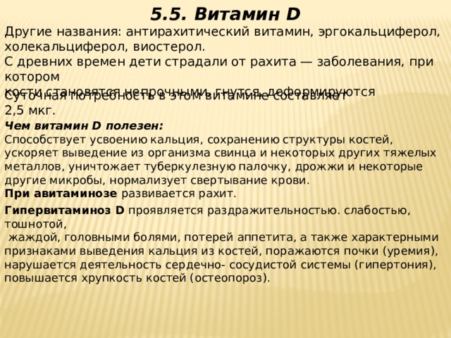5.5. Витамин D Другие названия: антирахитический витамин, эргокальциферол,  холекальциферол, виостерол.  С древних времен дети страдали от рахита — заболевания, при котором  кости становятся непрочными, гнутся, деформируются Суточная потребность в этом витамине составляет  2,5 мкг.     Чем витамин D полезен:  Способствует усвоению кальция, сохранению структуры костей, ускоряет выведение из организма свинца и некоторых других тяжелых  металлов, уничтожает туберкулезную палочку, дрожжи и некоторые другие микробы, нормализует свертывание крови. При авитаминозе развивается рахит. Гипервитаминоз D проявляется раздражительностью. слабостью, тошнотой,  жаждой, головными болями, потерей аппетита, а также характерными  признаками выведения кальция из костей, поражаются почки (уремия),  нарушается деятельность сердечно- сосудистой системы (гипертония),  повышается хрупкость костей (остеопороз).
