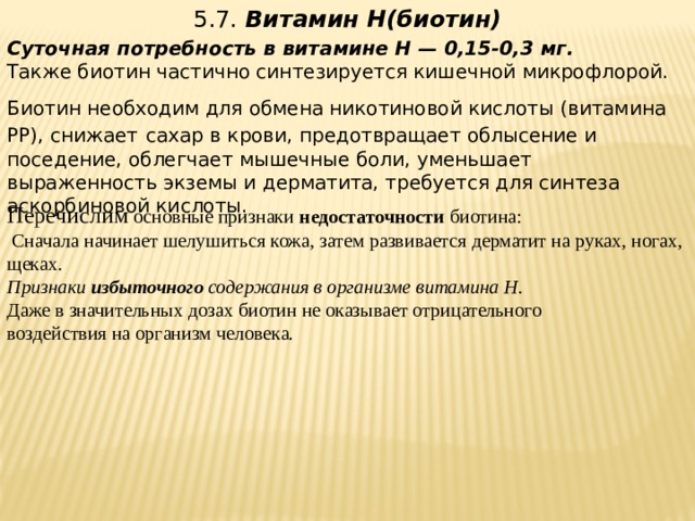5.7.  Витамин Н(биотин)   Суточная потребность в витамине Н — 0,15-0,3 мг.  Также биотин частично синтезируется кишечной микрофлорой. Биотин необходим для обмена никотиновой кислоты (витамина РР), снижает  сахар в крови, предотвращает облысение и поседение, облегчает мышечные боли, уменьшает выраженность экземы и дерматита, требуется для синтеза аскорбиновой кислоты.    Перечислим основные признаки недостаточности биотина:  Сначала начинает шелушиться кожа, затем развивается дерматит на руках, ногах, щеках. Признаки избыточного содержания в организме витамина Н.  Даже в значительных дозах биотин не оказывает отрицательного  воздействия на организм человека.