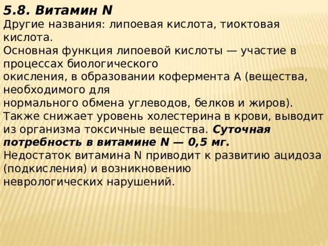 5.8. Витамин N  Другие названия: липоевая кислота, тиоктовая кислота.  Основная функция липоевой кислоты — участие в процессах биологического  окисления, в образовании кофермента А (вещества, необходимого для  нормального обмена углеводов, белков и жиров). Также снижает уровень холестерина в крови, выводит из организма токсичные вещества. Суточная потребность в витамине N — 0,5 мг.  Недостаток витамина N приводит к развитию ацидоза (подкисления) и возникновению  неврологических нарушений.