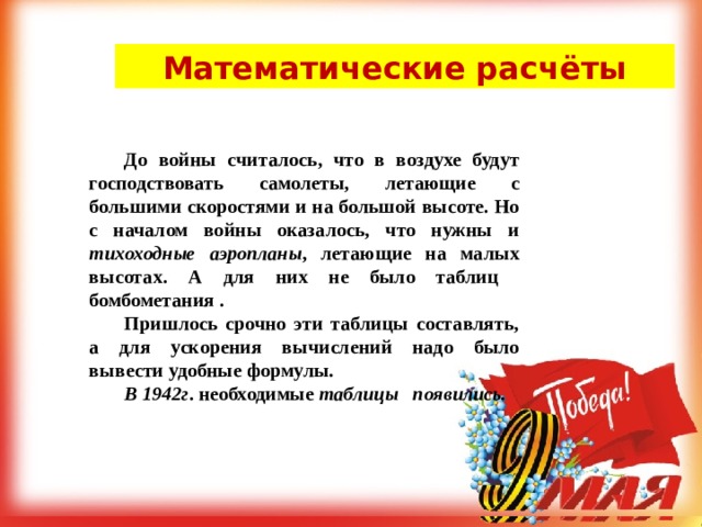 Математические расчёты   До войны считалось, что в воздухе будут господствовать самолеты, летающие с большими скоростями и на большой высоте. Но с началом войны оказалось, что нужны и тихоходные аэропланы , летающие на малых высотах. А для них не было таблиц бомбометания .  Пришлось срочно эти таблицы составлять, а для ускорения вычислений надо было вывести удобные формулы .  В 1942г . необходимые таблицы появились. 