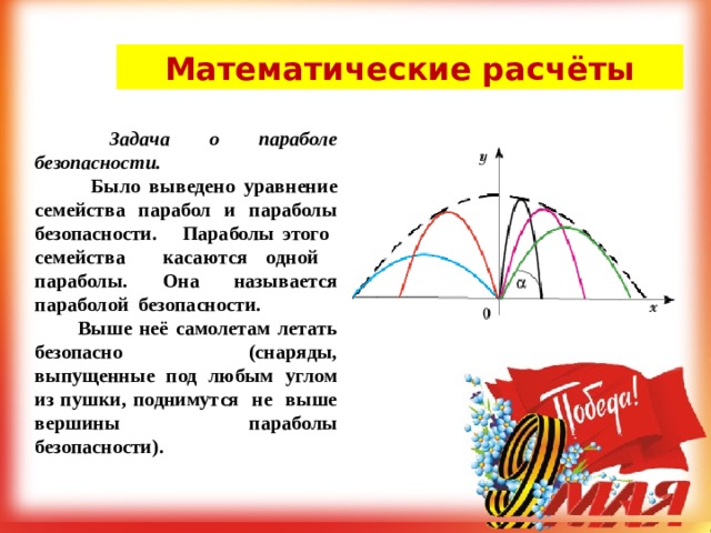 Математические расчёты   Задача о параболе безопасности.  Было выведено уравнение семейства парабол и параболы безопасности.  Параболы этого семейства касаются одной параболы. Она называется параболой безопасности.   Выше неё самолетам летать безопасно (снаряды, выпущенные под любым углом из пушки, поднимутся не выше вершины параболы безопасности).   