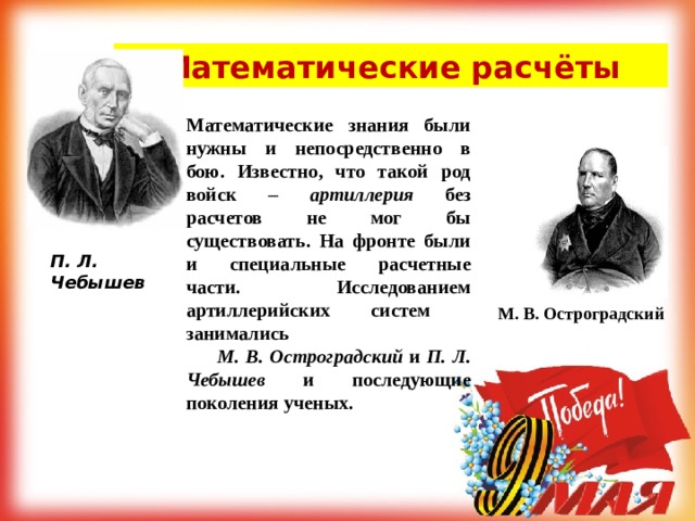 Математические расчёты Математические знания были нужны и непосредственно в бою. Известно, что такой род войск – артиллерия без расчетов не мог бы существовать. На фронте были и специальные расчетные части. Исследованием артиллерийских систем занимались  М. В. Остроградский и П. Л. Чебышев и последующие поколения ученых.   П. Л. Чебышев М. В. Остроградский 