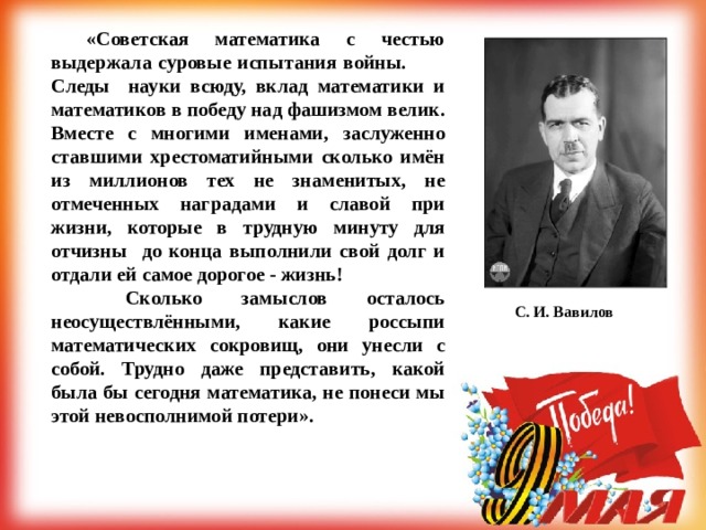  «Советская математика с честью выдержала суровые испытания войны.  Следы науки всюду, вклад математики и математиков в победу над фашизмом велик. Вместе с многими именами, заслуженно ставшими хрестоматийными сколько имён из миллионов тех не знаменитых, не отмеченных наградами и славой при жизни, которые в трудную минуту для отчизны до конца выполнили свой долг и отдали ей самое дорогое - жизнь!   Сколько замыслов осталось неосуществлёнными, какие россыпи математических сокровищ, они унесли с собой. Трудно даже представить, какой была бы сегодня математика, не понеси мы этой невосполнимой потери».   С. И. Вавилов  