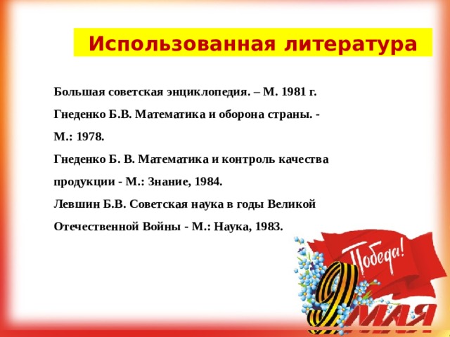 Использованная литература Большая советская энциклопедия. – М. 1981 г. Гнеденко Б.В. Математика и оборона страны. - М.: 1978. Гнеденко Б. В. Математика и контроль качества продукции - М.: Знание, 1984. Левшин Б.В. Советская наука в годы Великой Отечественной Войны - М.: Наука, 1983. 