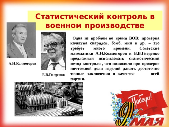 Статистический контроль в военном производстве  Одна из проблем во время ВОВ: проверка качества снарядов, бомб, мин и др. – это требует много времени. Советские математики А.Н.Колмогоров и Б.В.Гнеденко предложили использовать статистический метод контроля , что позволяло при проверке ничтожной доли изделий давать достаточно точные заключения о качестве всей партии. А.Н.Колмогоров Б.В.Гнеденко 