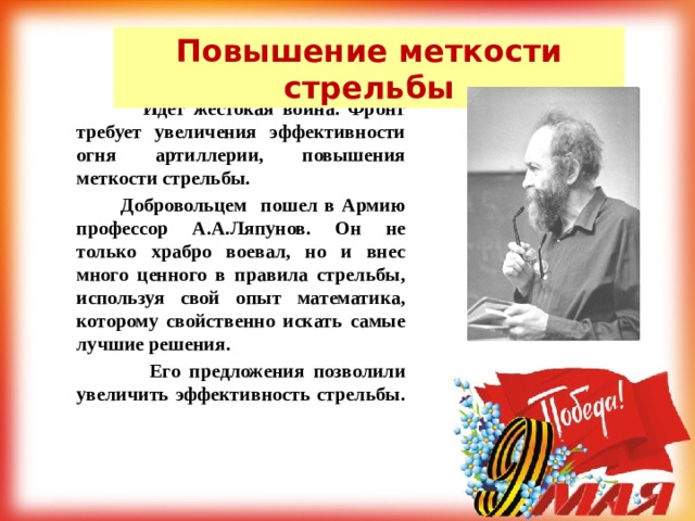 Повышение меткости стрельбы  Идет жестокая война. Фронт требует увеличения эффективности огня артиллерии, повышения меткости стрельбы.  Добровольцем пошел в Армию профессор А.А.Ляпунов. Он не только храбро воевал, но и внес много ценного в правила стрельбы, используя свой опыт математика, которому свойственно искать самые лучшие решения.  Его предложения позволили увеличить эффективность стрельбы. 