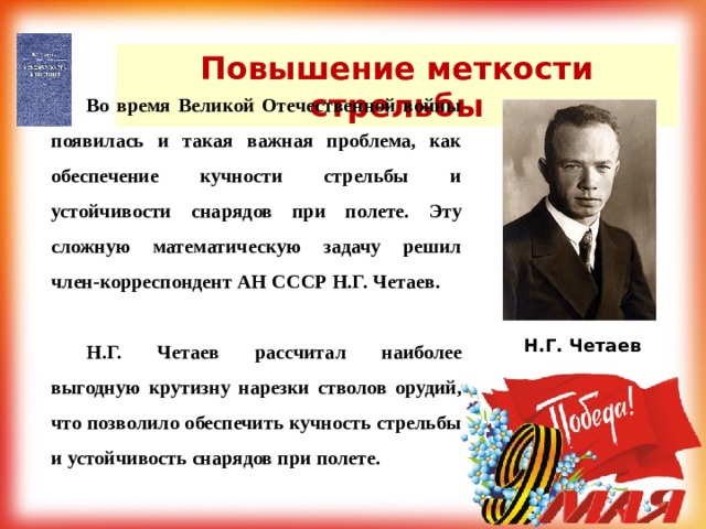 Повышение меткости стрельбы  Во время Великой Отечественной войны появилась и такая важная проблема, как обеспечение кучности стрельбы и устойчивости снарядов при полете. Эту сложную математическую задачу решил член-корреспондент АН СССР Н.Г. Четаев.  Н.Г. Четаев рассчитал наиболее выгодную крутизну нарезки стволов орудий, что позволило обеспечить кучность стрельбы и устойчивость снарядов при полете. Н.Г. Четаев 